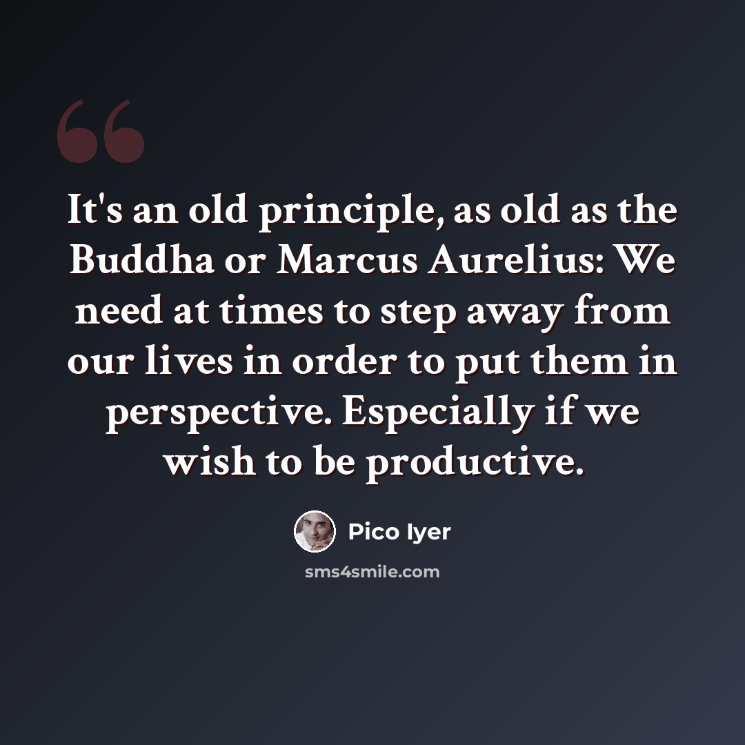 “It's an old principle, as old as the Buddha or Marcus Aurelius: We need at times to step away from our lives in order to put them in perspective. Especially if we wish to be productive.” quote by Pico Iyer