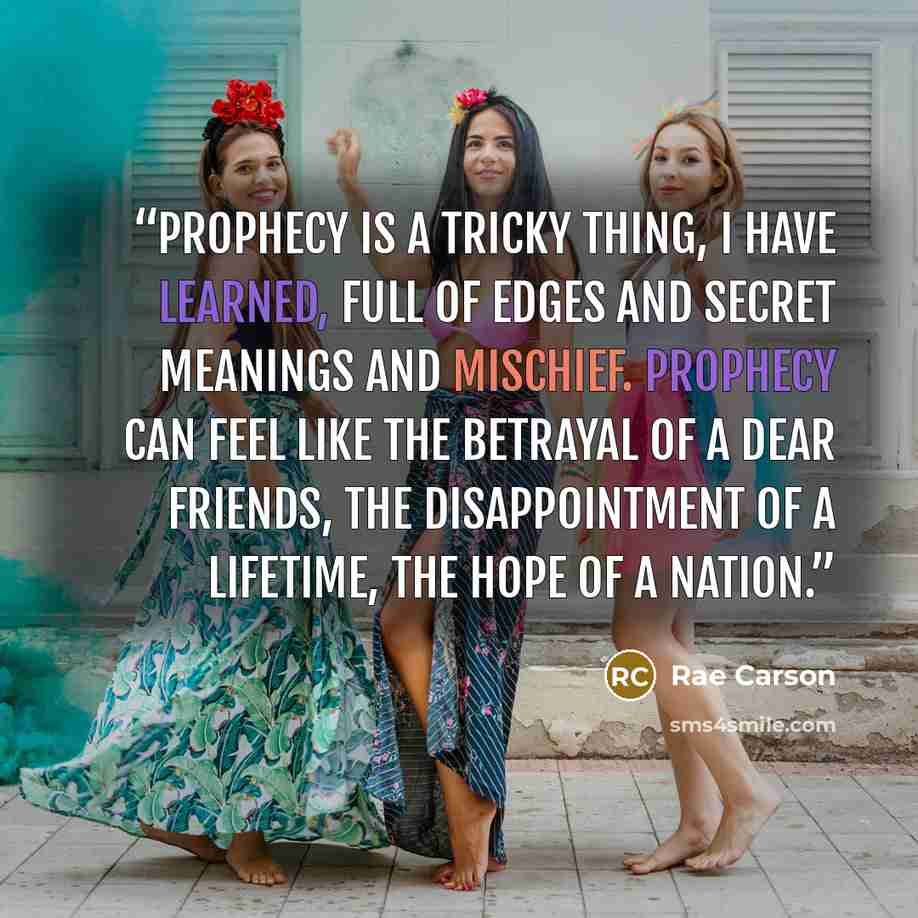 “Prophecy is a tricky thing, I have learned, full of edges and secret meanings and mischief. Prophecy can feel like the betrayal of a dear friends, the disappointment of a lifetime, the hope of a nation.” quote by Rae Carson