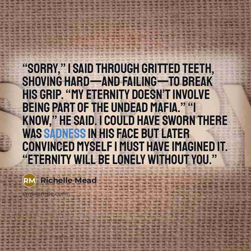 “Sorry,” I said through gritted teeth, shoving hard—and failing—to break his grip. “My eternity doesn’t involve being part of the undead mafia.” “I know,” he said. I could have sworn there was sadness in his face but later convinced myself I must have imagined it. “Eternity will be lonely without…” quote by Richelle Mead