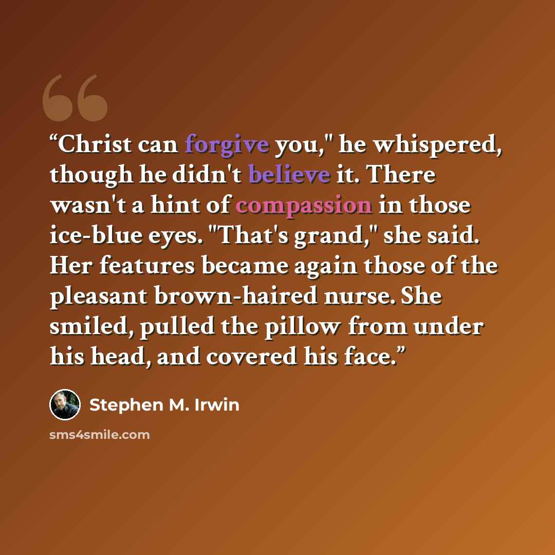 “Christ can forgive you," he whispered, though he didn't believe it. There wasn't a hint of compassion in those ice-blue eyes. "That's grand," she said. Her features became again those of the pleasant brown-haired nurse. She smiled, pulled the pillow from under his head, and covered his face.” quote by Stephen M. Irwin