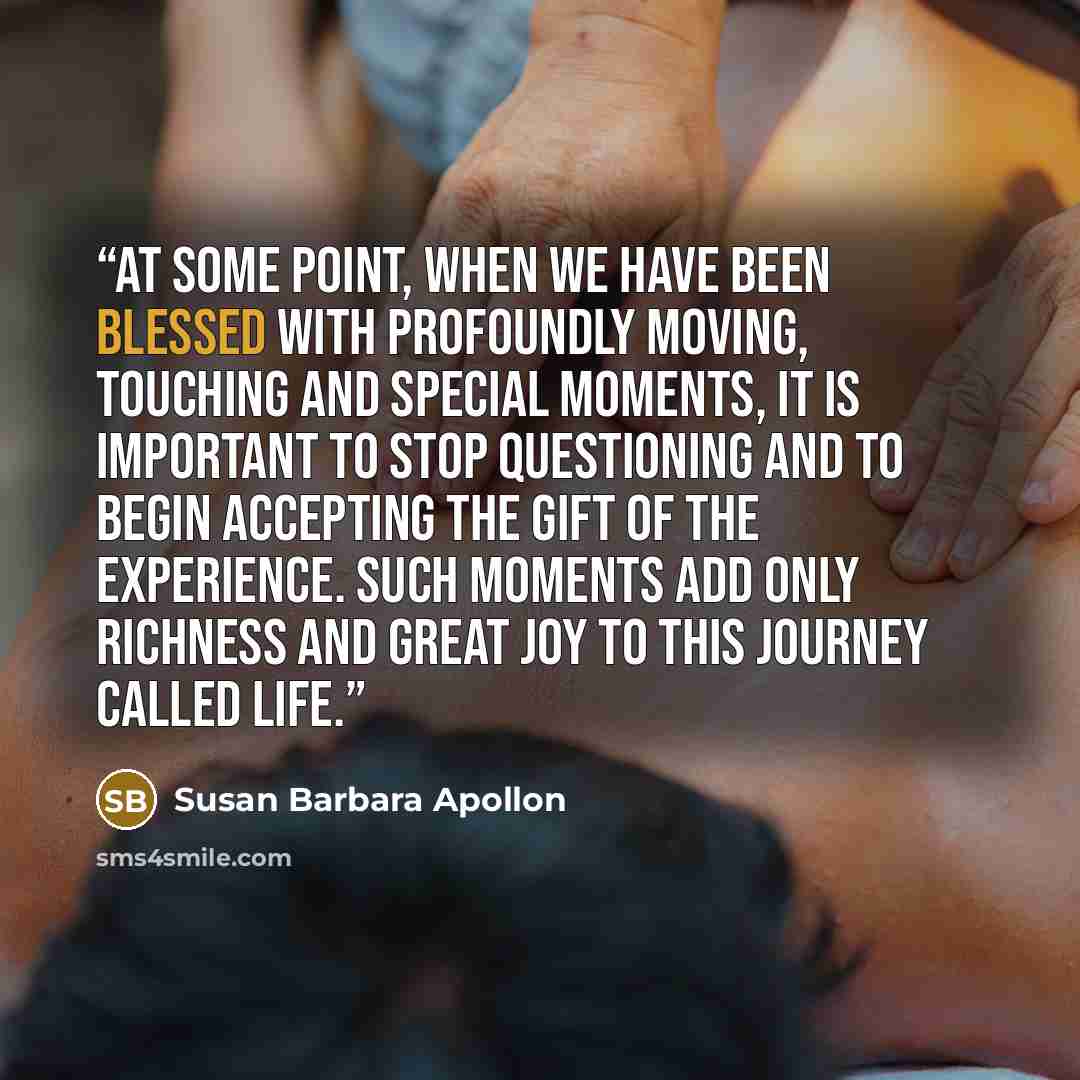 “At some point, when we have been blessed with profoundly moving, touching and special moments, it is important to stop questioning and to begin accepting the gift of the experience. Such moments add only richness and great joy to this journey called life.” quote by Susan Barbara Apollon
