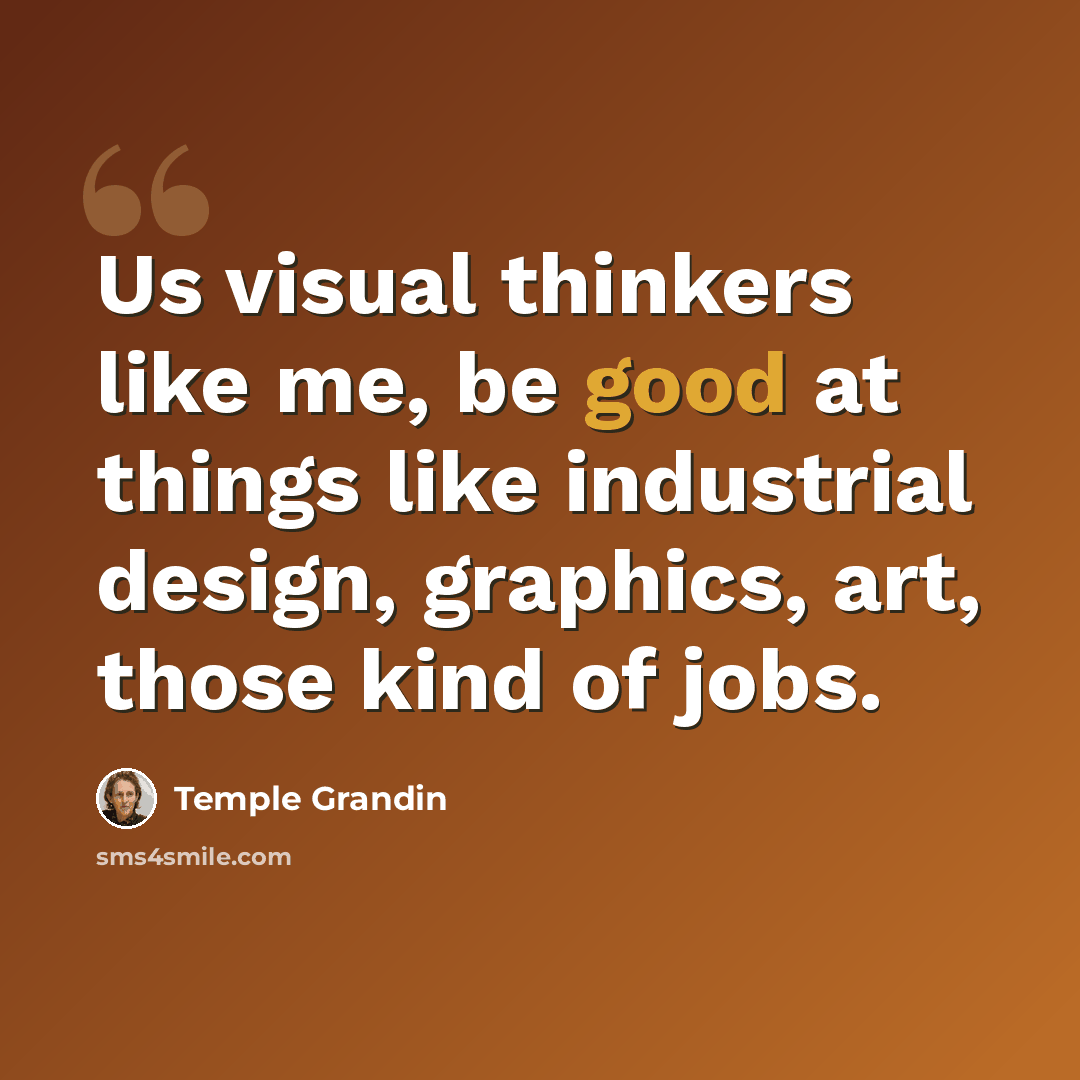 “Us visual thinkers like me, be good at things like industrial design, graphics, art, those kind of jobs.” quote by Temple Grandin