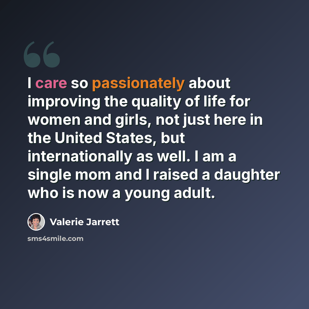 “I care so passionately about improving the quality of life for women and girls, not just here in the United States, but internationally as well. I am a single mom and I raised a daughter who is now a young adult.” quote by Valerie Jarrett