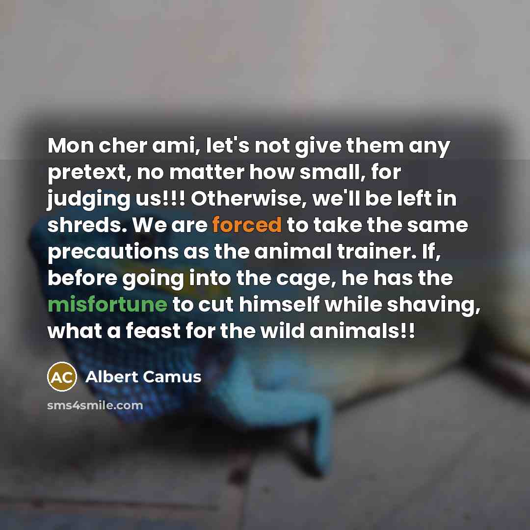 “Mon cher ami, let's not give them any pretext, no matter how small, for judging us!!! Otherwise, we'll be left in shreds. We are forced to take the same precautions as the animal trainer. If, before going into the cage, he has the misfortune to cut himself while shaving, what a feast for the wild…” quote by Albert Camus