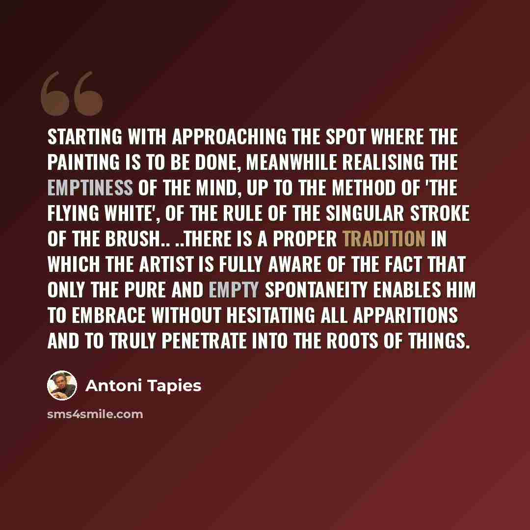 “Starting with approaching the spot where the painting is to be done, meanwhile realising the emptiness of the mind, up to the method of 'the flying white', of the rule of the singular stroke of the brush.. ..there is a proper tradition in which the artist is fully aware of the fact that only the…” quote by Antoni Tapies