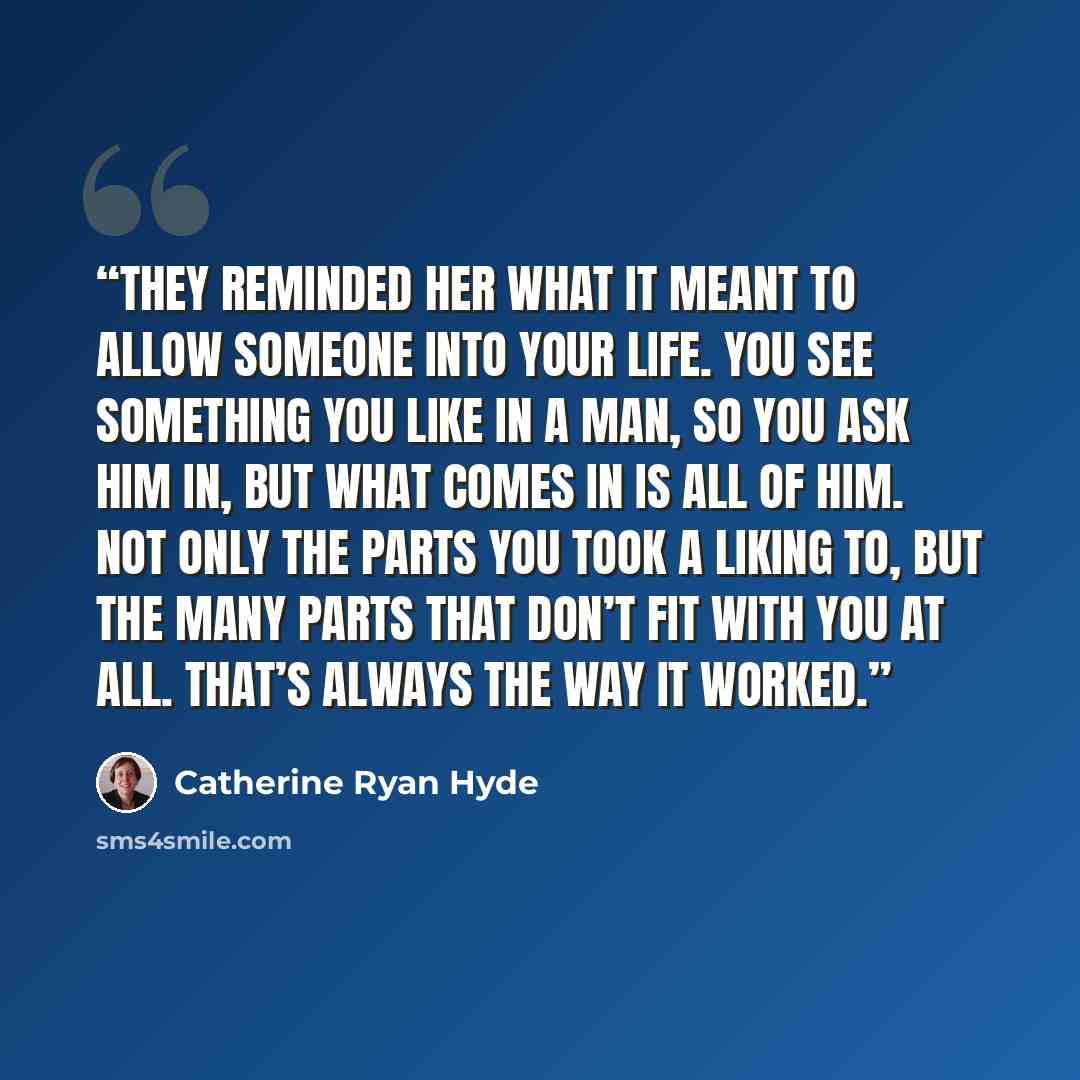 “They reminded her what it meant to allow someone into your life. You see something you like in a man, so you ask him in, but what comes in is all of him. Not only the parts you took a liking to, but the many parts that don’t fit with you at all. That’s always the way it worked.” quote by Catherine Ryan Hyde