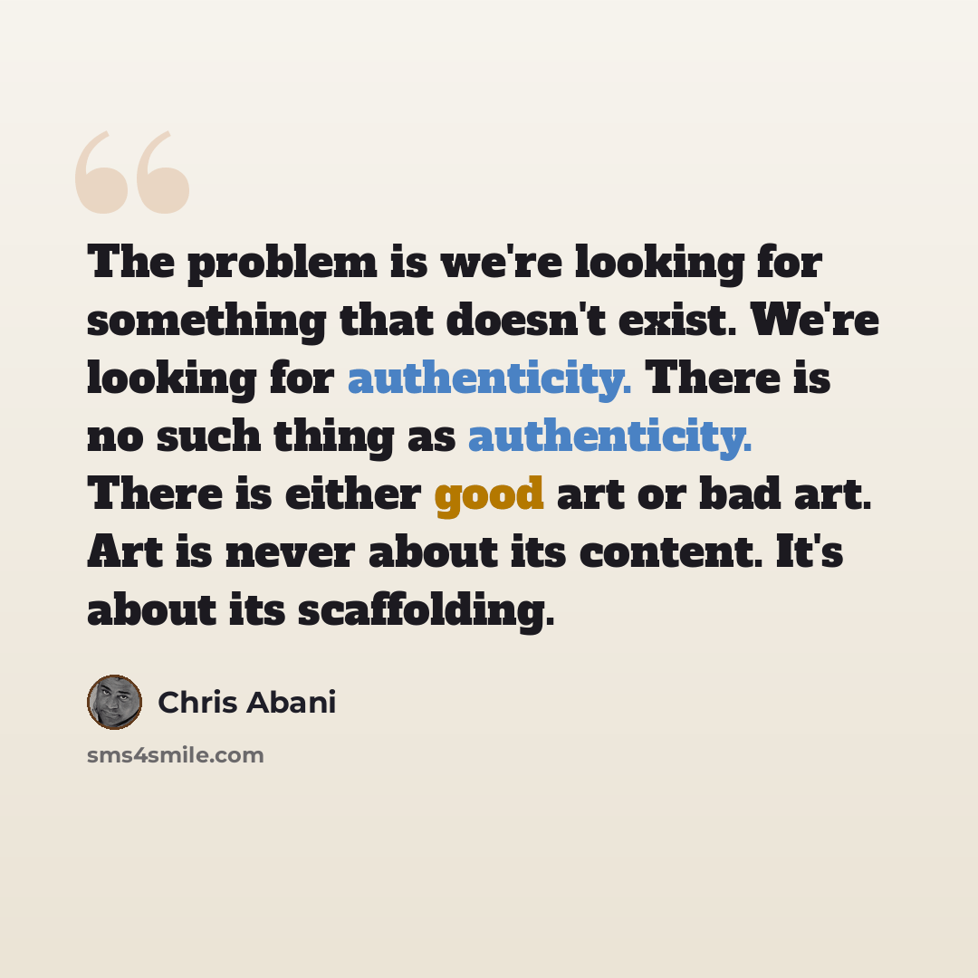 “The problem is we're looking for something that doesn't exist. We're looking for authenticity. There is no such thing as authenticity. There is either good art or bad art. Art is never about its content. It's about its scaffolding.” quote by Chris Abani