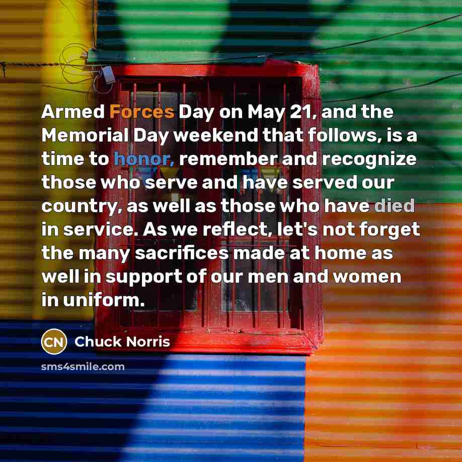 “Armed Forces Day on May 21, and the Memorial Day weekend that follows, is a time to honor, remember and recognize those who serve and have served our country, as well as those who have died in service. As we reflect, let's not forget the many sacrifices made at home as well in support of our men…” quote by Chuck Norris