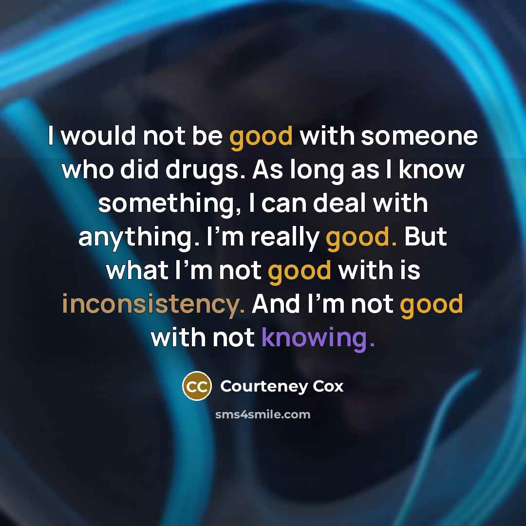 “I would not be good with someone who did drugs. As long as I know something, I can deal with anything. I'm really good. But what I'm not good with is inconsistency. And I'm not good with not knowing.” quote by Courteney Cox