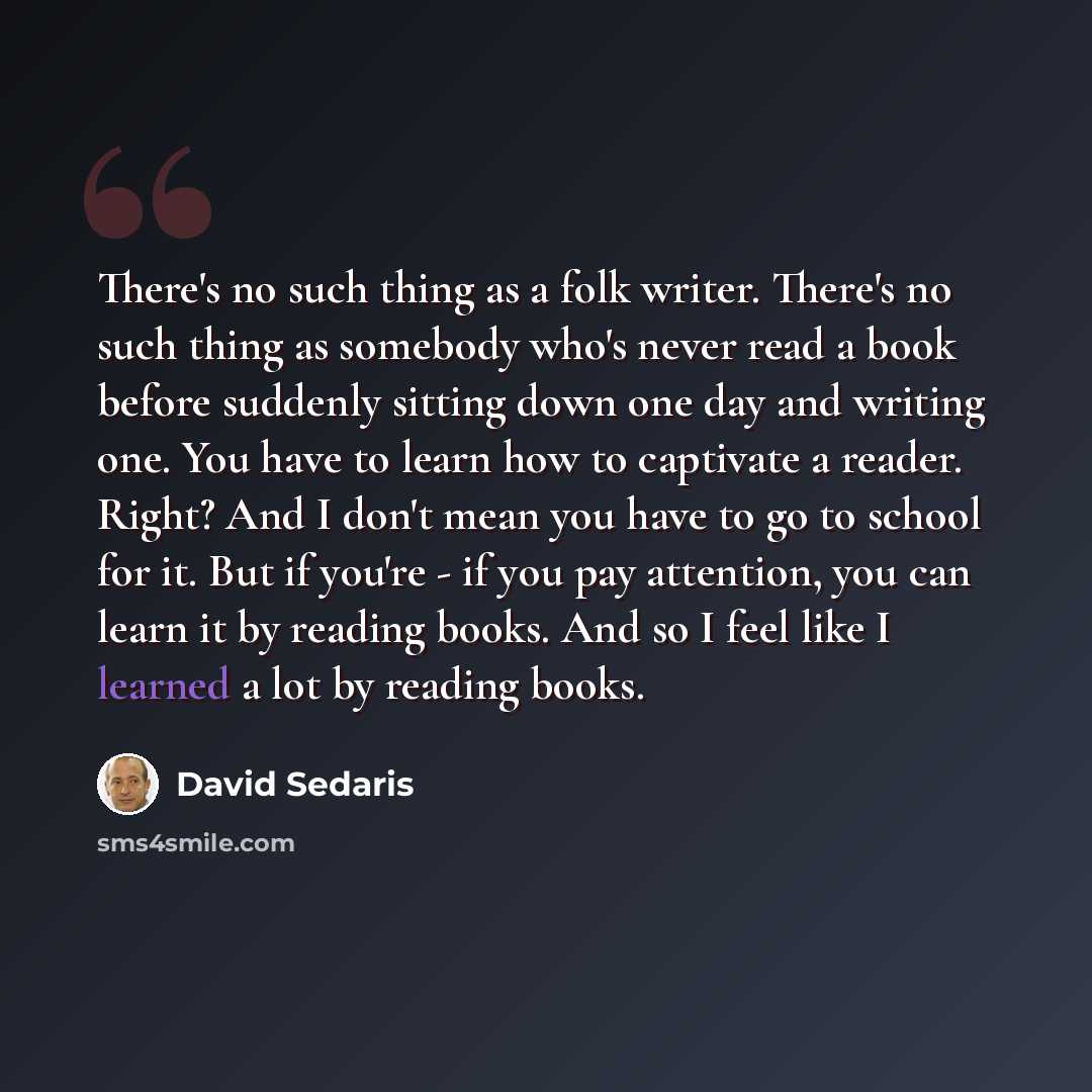 “There's no such thing as a folk writer. There's no such thing as somebody who's never read a book before suddenly sitting down one day and writing one. You have to learn how to captivate a reader. Right? And I don't mean you have to go to school for it. But if you're - if you pay attention, you…” quote by David Sedaris