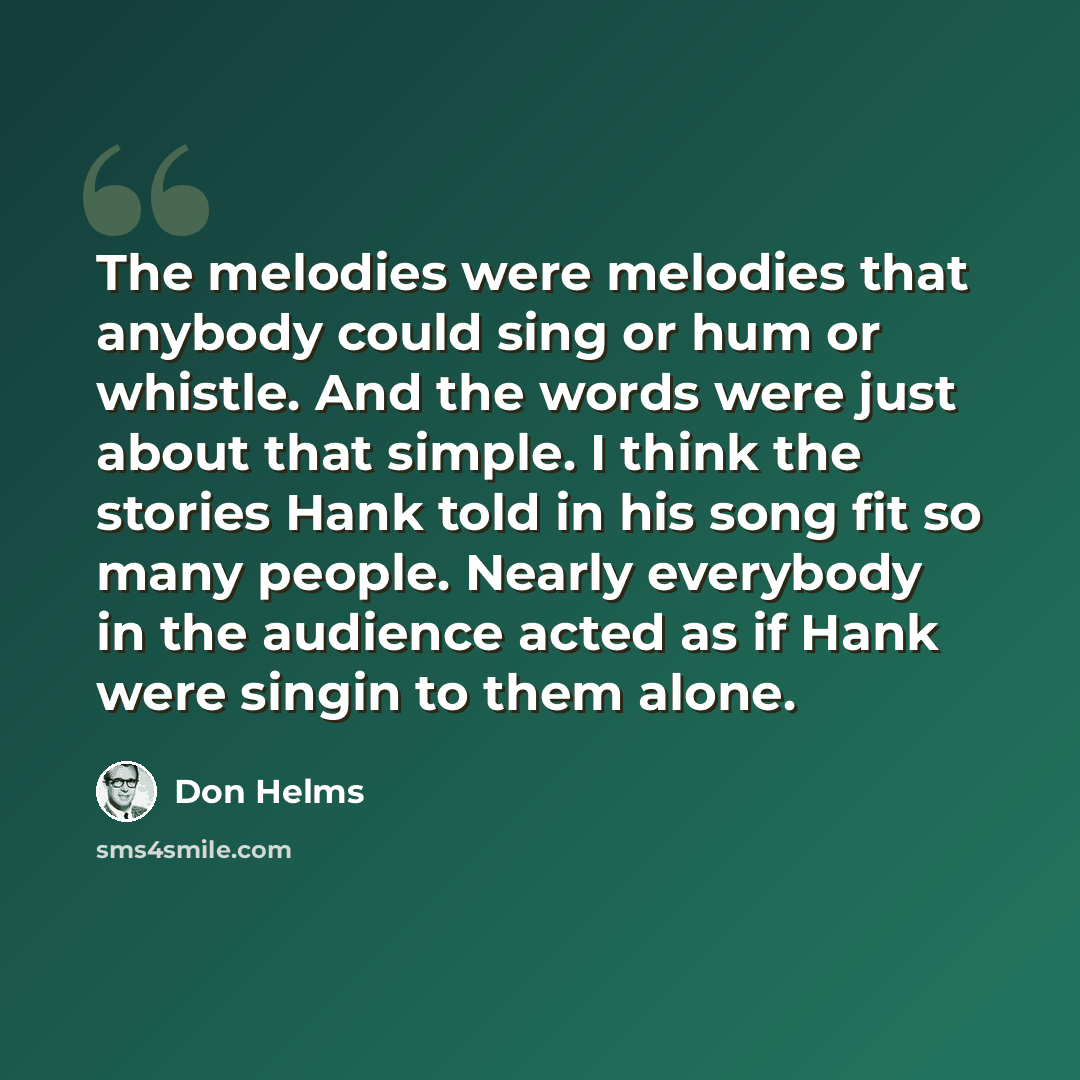 “The melodies were melodies that anybody could sing or hum or whistle. And the words were just about that simple. I think the stories Hank told in his song fit so many people. Nearly everybody in the audience acted as if Hank were singin to them alone.” quote by Don Helms
