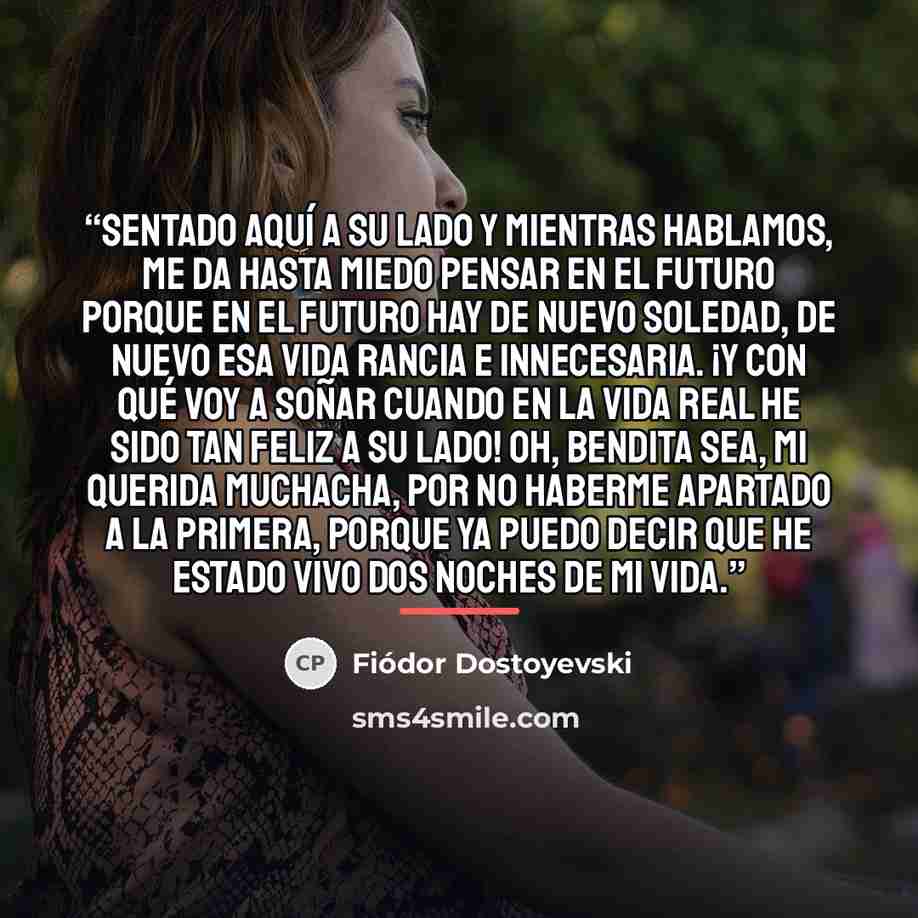 “Sentado aquí a su lado y mientras hablamos, me da hasta miedo pensar en el futuro porque en el futuro hay de nuevo soledad, de nuevo esa vida rancia e innecesaria. ¡Y con qué voy a soñar cuando en la vida real he sido tan feliz a su lado! Oh, bendita sea, mi querida muchacha, por no haberme…” quote by Fiódor Dostoyevski