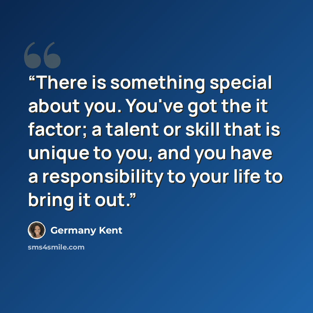 “There is something special about you. You've got the it factor; a talent or skill that is unique to you, and you have a responsibility to your life to bring it out.” quote by Germany Kent