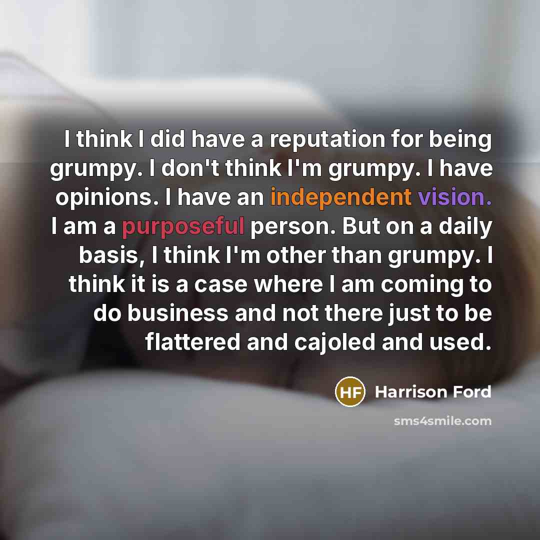 “I think I did have a reputation for being grumpy. I don't think I'm grumpy. I have opinions. I have an independent vision. I am a purposeful person. But on a daily basis, I think I'm other than grumpy. I think it is a case where I am coming to do business and not there just to be flattered and…” quote by Harrison Ford