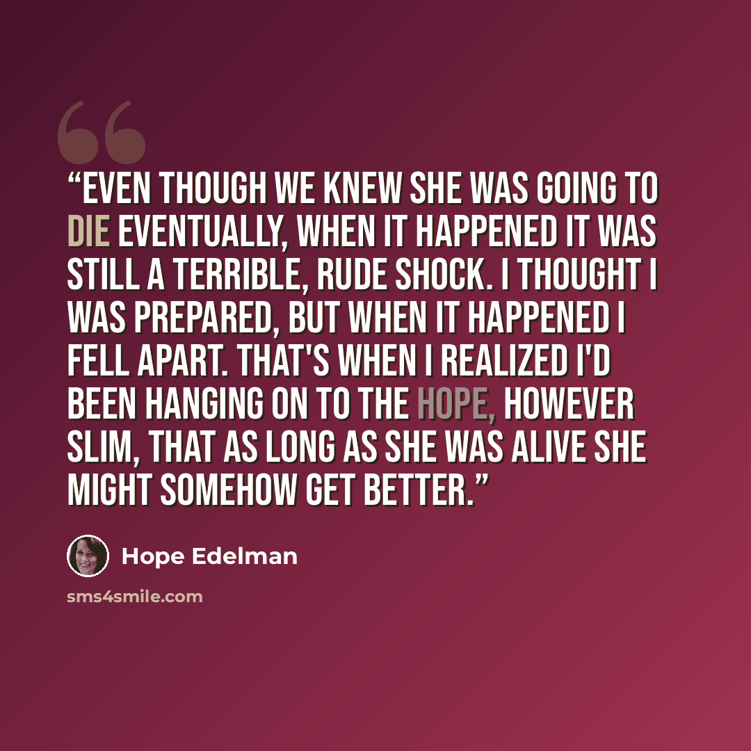 “Even though we knew she was going to die eventually, when it happened it was still a terrible, rude shock. I thought I was prepared, but when it happened I fell apart. That's when I realized I'd been hanging on to the hope, however slim, that as long as she was alive she might somehow get better.” quote by Hope Edelman