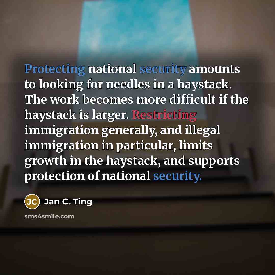 “Protecting national security amounts to looking for needles in a haystack. The work becomes more difficult if the haystack is larger. Restricting immigration generally, and illegal immigration in particular, limits growth in the haystack, and supports protection of national security.” quote by Jan C. Ting