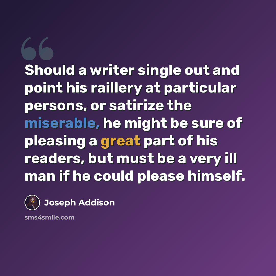 “Should a writer single out and point his raillery at particular persons, or satirize the miserable, he might be sure of pleasing a great part of his readers, but must be a very ill man if he could please himself.” quote by Joseph Addison
