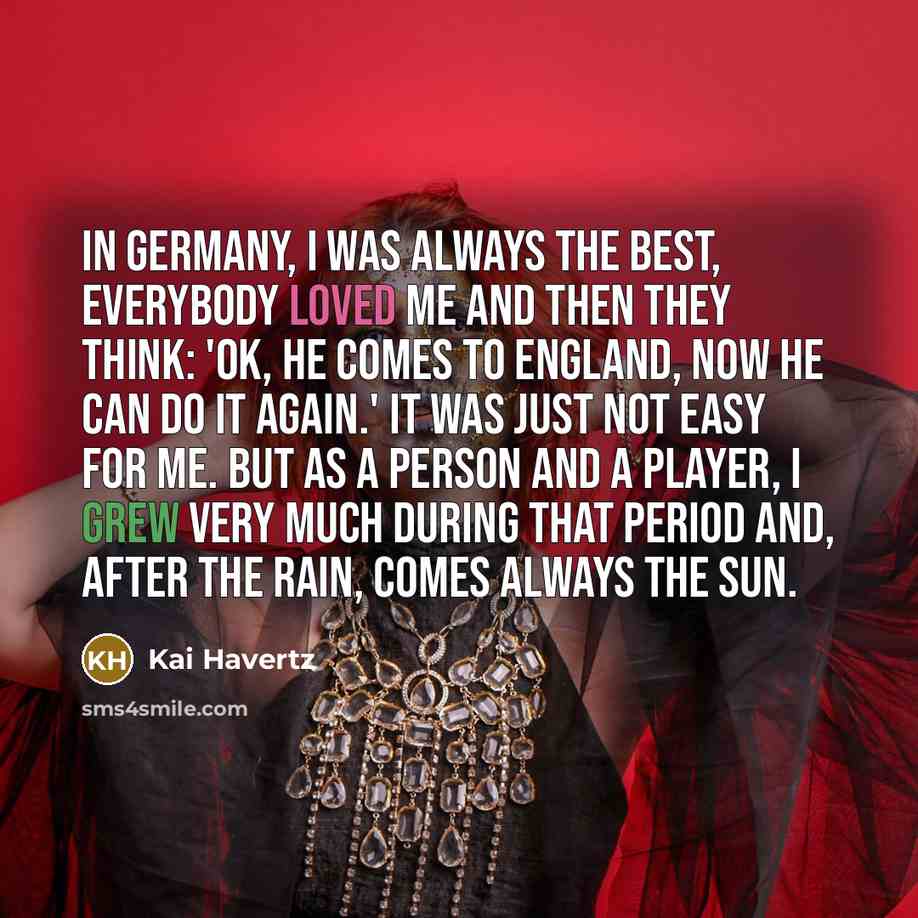 “In Germany, I was always the best, everybody loved me and then they think: 'OK, he comes to England, now he can do it again.' It was just not easy for me. But as a person and a player, I grew very much during that period and, after the rain, comes always the sun.” quote by Kai Havertz