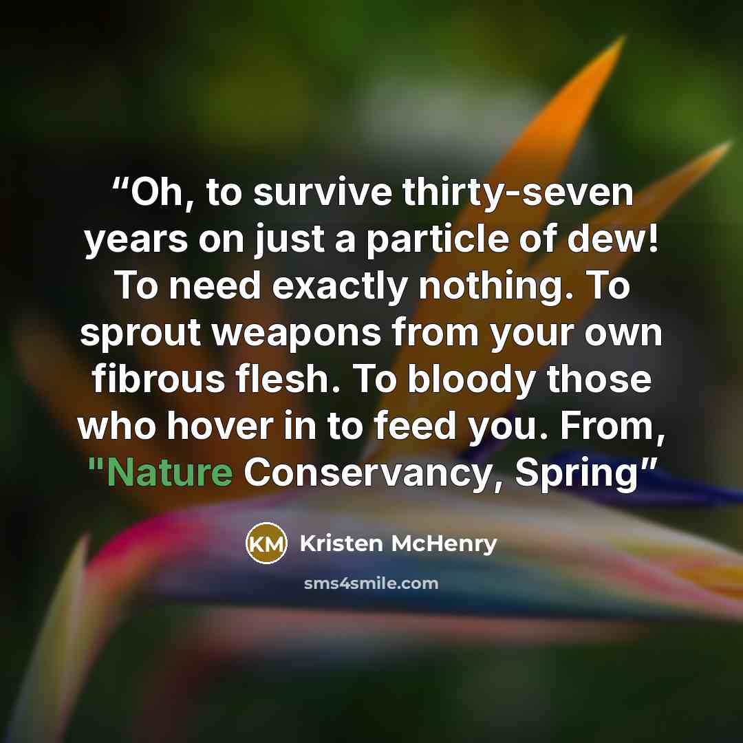 “Oh, to survive thirty-seven years on just a particle of dew! To need exactly nothing. To sprout weapons from your own fibrous flesh. To bloody those who hover in to feed you. From, "Nature Conservancy, Spring” quote by Kristen McHenry