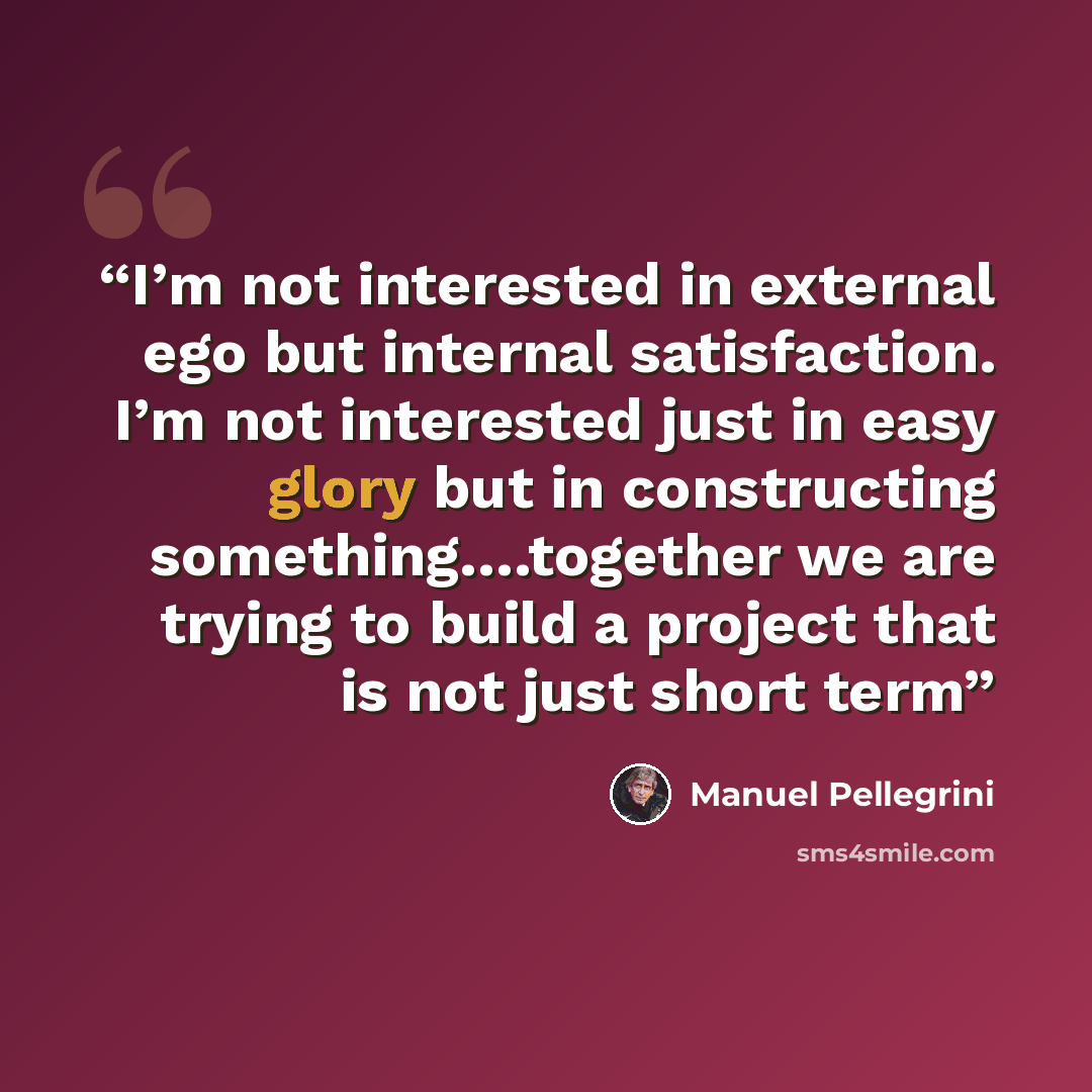 “I’m not interested in external ego but internal satisfaction. I’m not interested just in easy glory but in constructing something….together we are trying to build a project that is not just short term” quote by manuel pellegrini
