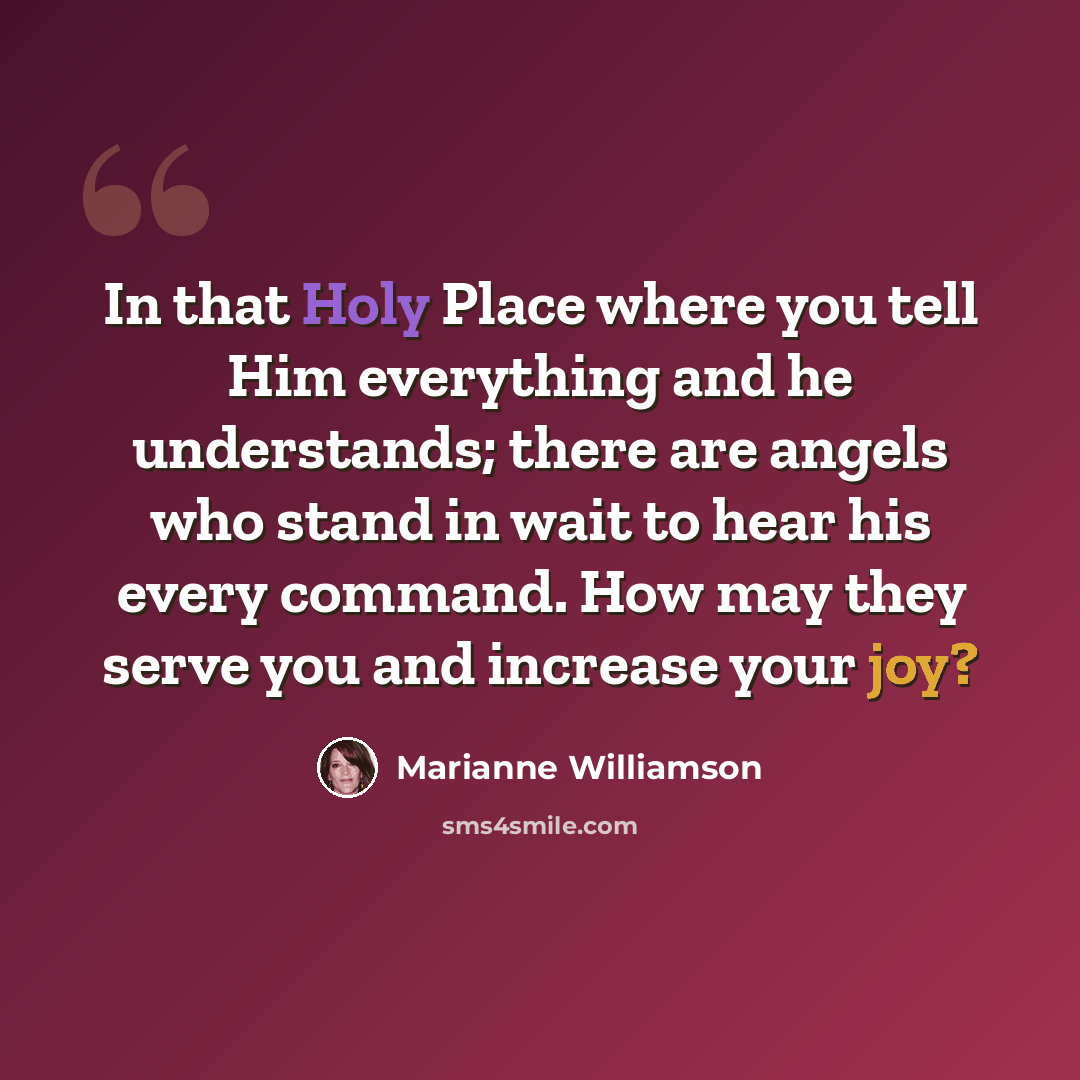 “In that Holy Place where you tell Him everything and he understands; there are angels who stand in wait to hear his every command. How may they serve you and increase your joy?” quote by Marianne Williamson