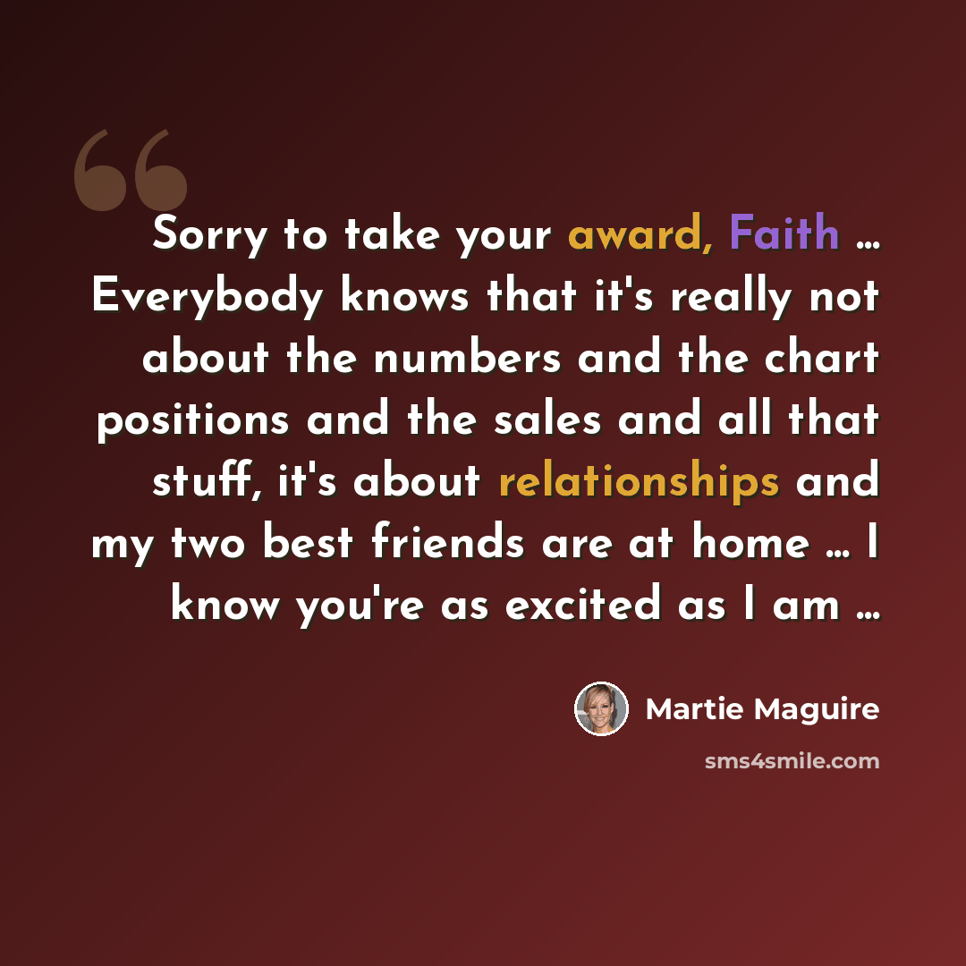 “Sorry to take your award, Faith ... Everybody knows that it's really not about the numbers and the chart positions and the sales and all that stuff, it's about relationships and my two best friends are at home ... I know you're as excited as I am ...” quote by Martie Maguire