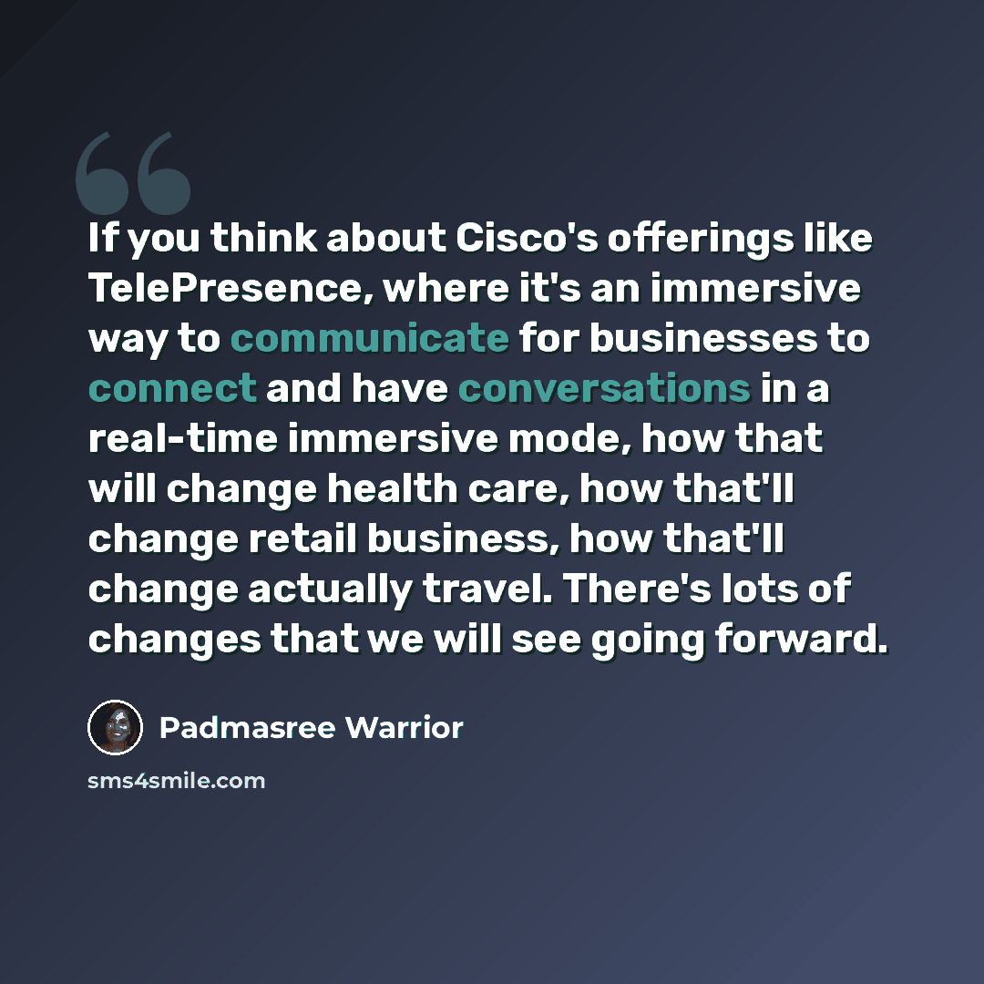 “If you think about Cisco's offerings like TelePresence, where it's an immersive way to communicate for businesses to connect and have conversations in a real-time immersive mode, how that will change health care, how that'll change retail business, how that'll change actually travel. There's lots…” quote by Padmasree Warrior