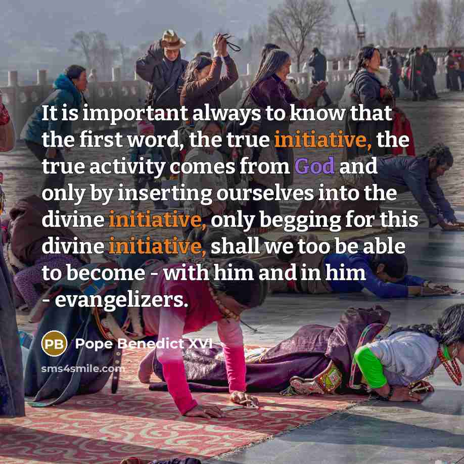 “It is important always to know that the first word, the true initiative, the true activity comes from God and only by inserting ourselves into the divine initiative, only begging for this divine initiative, shall we too be able to become - with him and in him - evangelizers.” quote by Pope Benedict XVI