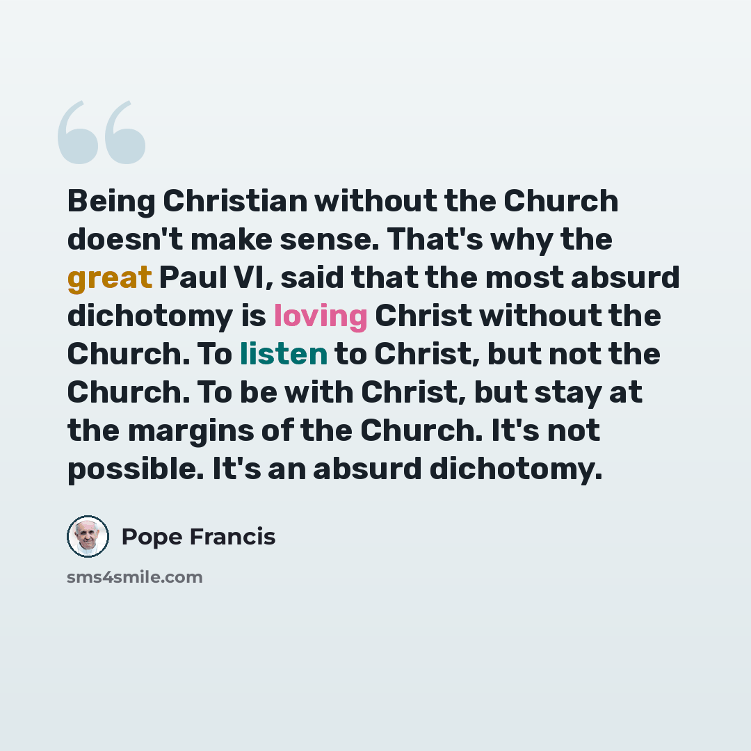 “Being Christian without the Church doesn't make sense. That's why the great Paul VI, said that the most absurd dichotomy is loving Christ without the Church. To listen to Christ, but not the Church. To be with Christ, but stay at the margins of the Church. It's not possible. It's an absurd…” quote by Pope Francis