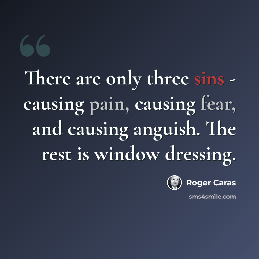 “There are only three sins - causing pain, causing fear, and causing anguish. The rest is window dressing.” quote by Roger Caras