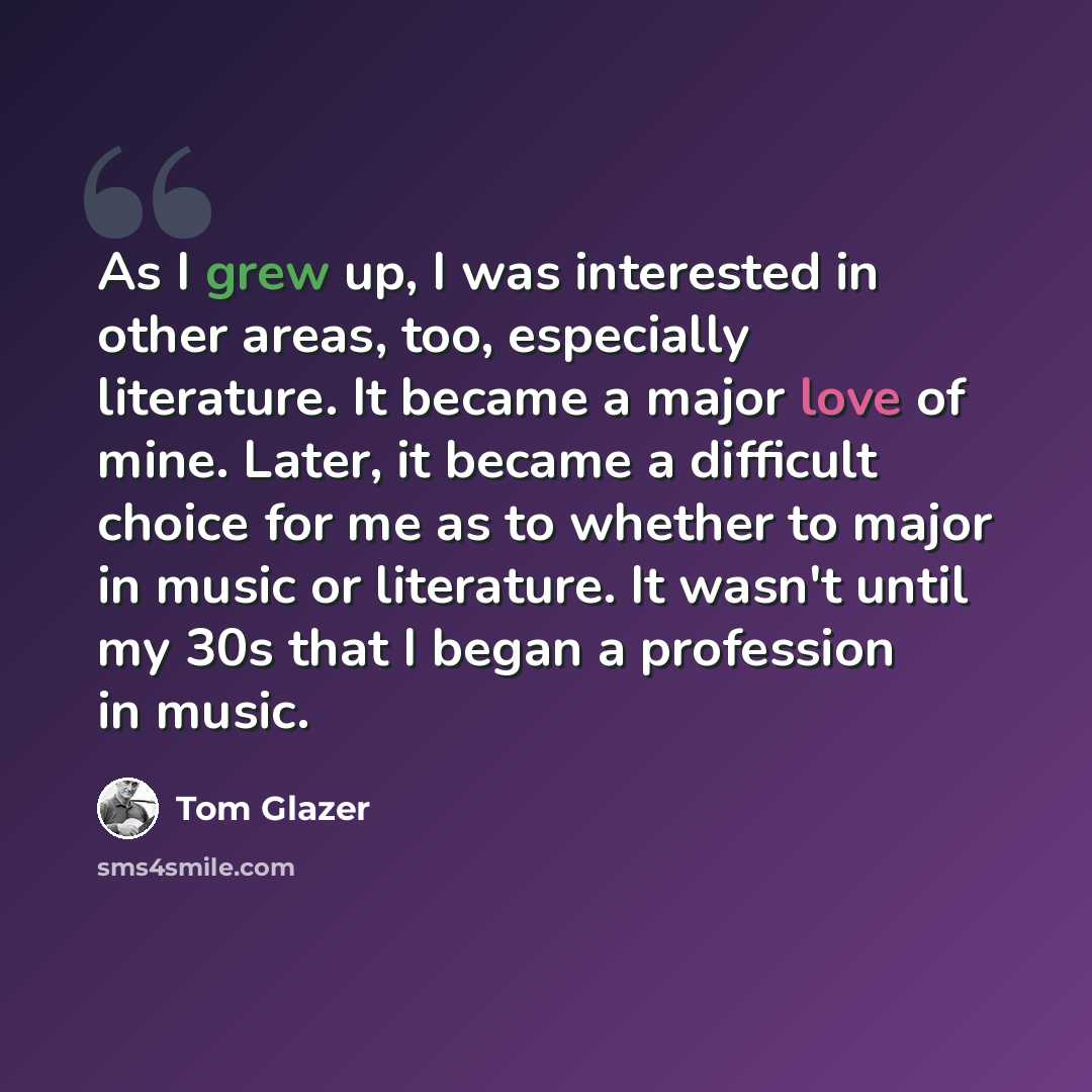 “As I grew up, I was interested in other areas, too, especially literature. It became a major love of mine. Later, it became a difficult choice for me as to whether to major in music or literature. It wasn't until my 30s that I began a profession in music.” quote by Tom Glazer