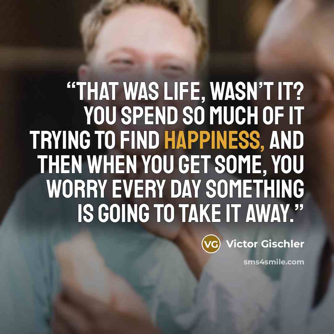 “That was life, wasn’t it? You spend so much of it trying to find happiness, and then when you get some, you worry every day something is going to take it away.” quote by Victor Gischler