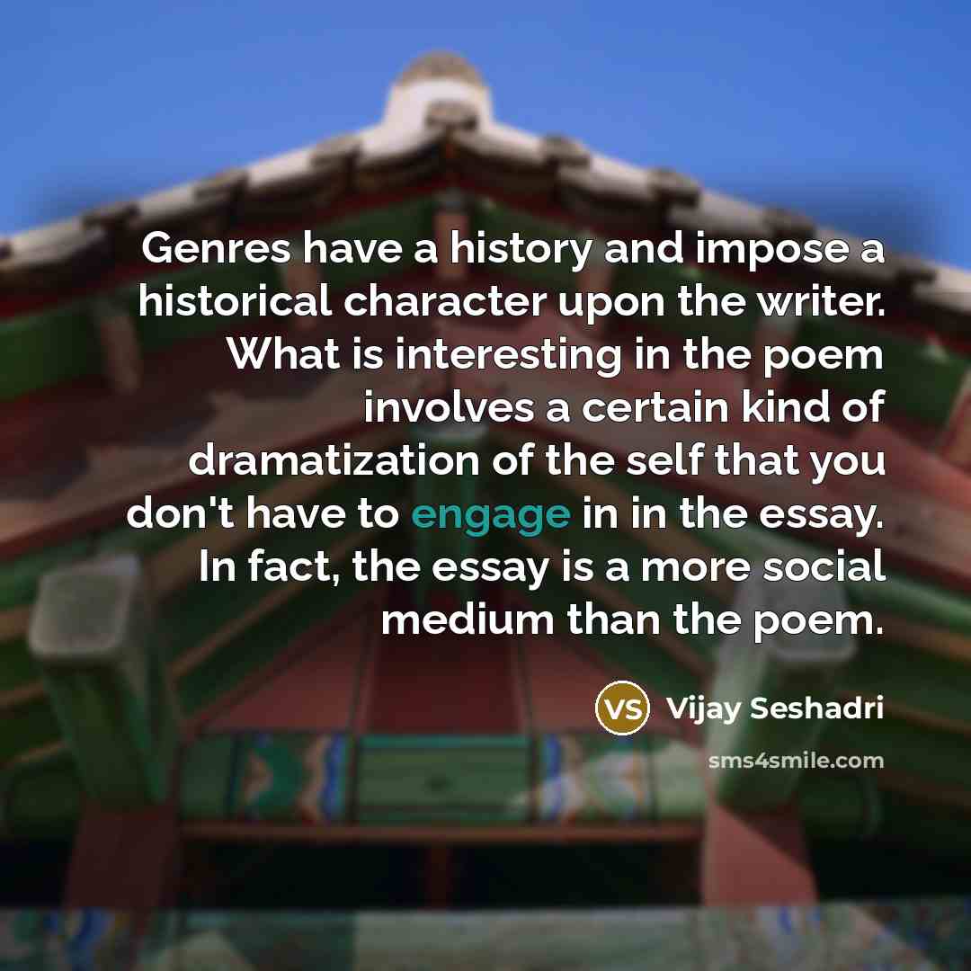 “Genres have a history and impose a historical character upon the writer. What is interesting in the poem involves a certain kind of dramatization of the self that you don't have to engage in in the essay. In fact, the essay is a more social medium than the poem.” quote by Vijay Seshadri