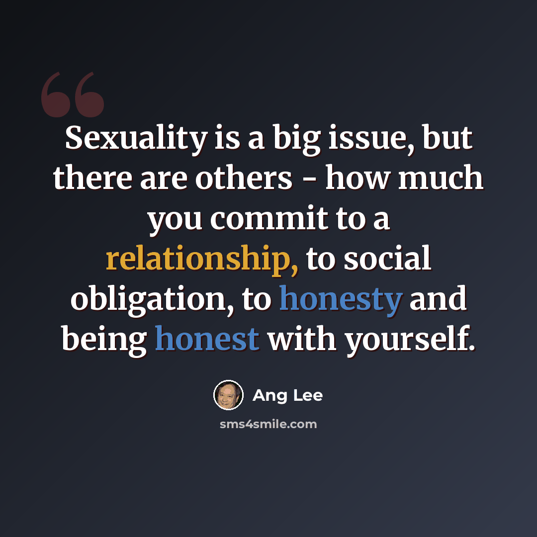 “Sexuality is a big issue, but there are others - how much you commit to a relationship, to social obligation, to honesty and being honest with yourself.” quote by Ang Lee