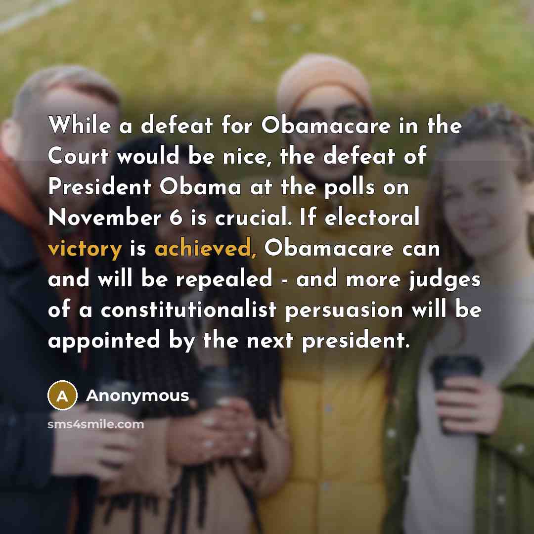 “While a defeat for Obamacare in the Court would be nice, the defeat of President Obama at the polls on November 6 is crucial. If electoral victory is achieved, Obamacare can and will be repealed - and more judges of a constitutionalist persuasion will be appointed by the next president.” quote by Anonymous