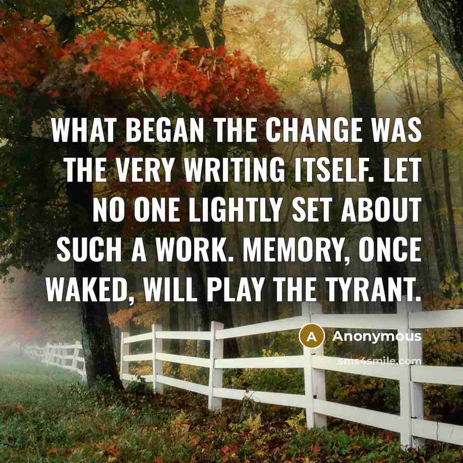 “What began the change was the very writing itself. Let no one lightly set about such a work. Memory, once waked, will play the tyrant.” quote by Anonymous
