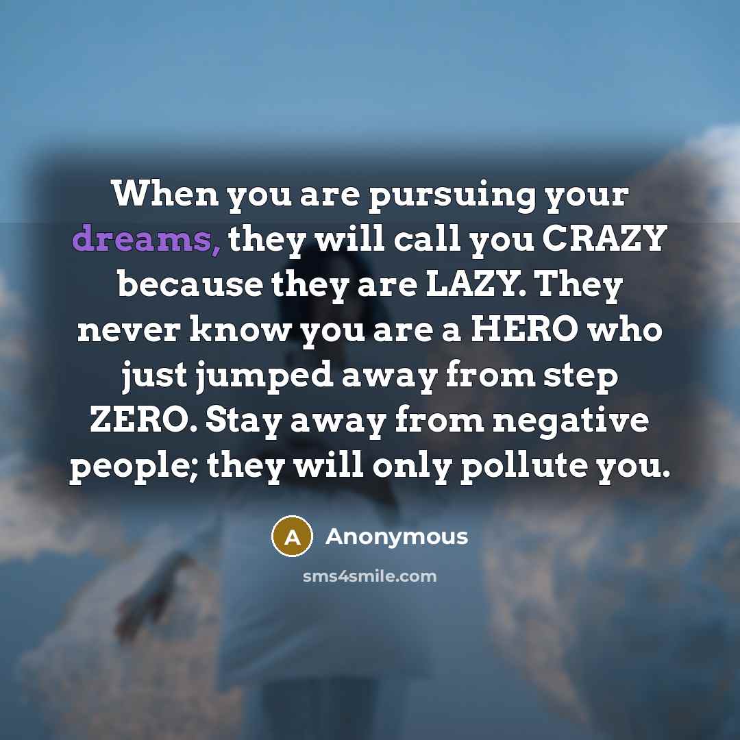 “When you are pursuing your dreams, they will call you CRAZY because they are LAZY. They never know you are a HERO who just jumped away from step ZERO. Stay away from negative people; they will only pollute you.” quote by Anonymous
