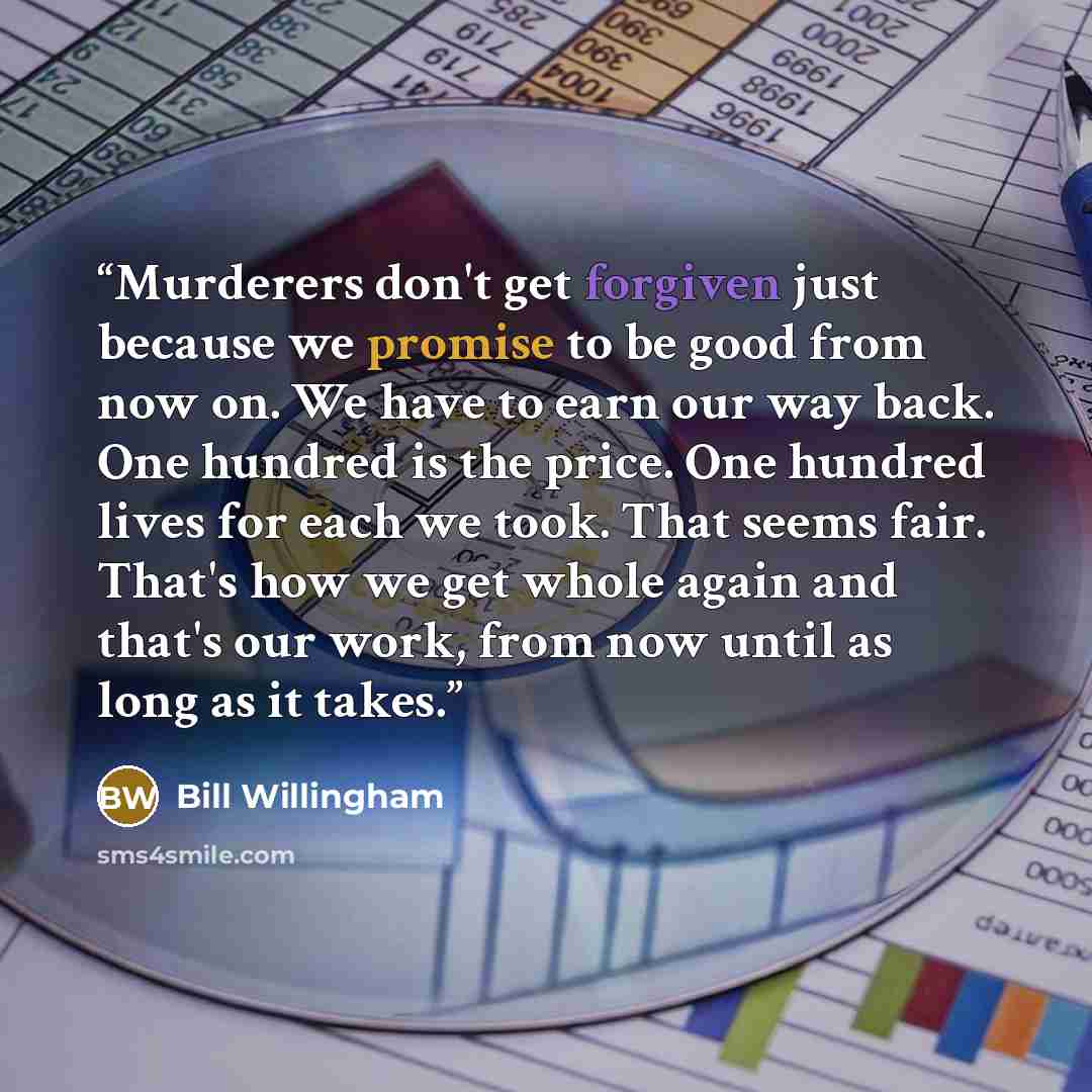 “Murderers don't get forgiven just because we promise to be good from now on. We have to earn our way back. One hundred is the price. One hundred lives for each we took. That seems fair. That's how we get whole again and that's our work, from now until as long as it takes.” quote by Bill Willingham