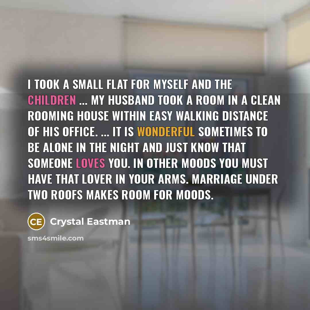“I took a small flat for myself and the children ... My husband took a room in a clean rooming house within easy walking distance of his office. ... It is wonderful sometimes to be alone in the night and just know that someone loves you. In other moods you must have that lover in your arms…” quote by Crystal Eastman