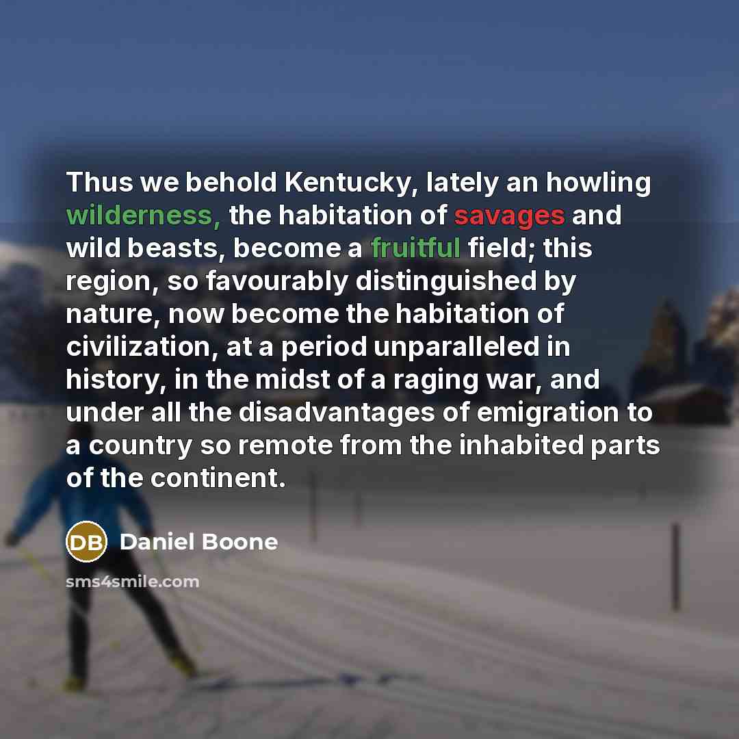“Thus we behold Kentucky, lately an howling wilderness, the habitation of savages and wild beasts, become a fruitful field; this region, so favourably distinguished by nature, now become the habitation of civilization, at a period unparalleled in history, in the midst of a raging war, and under all…” quote by Daniel Boone