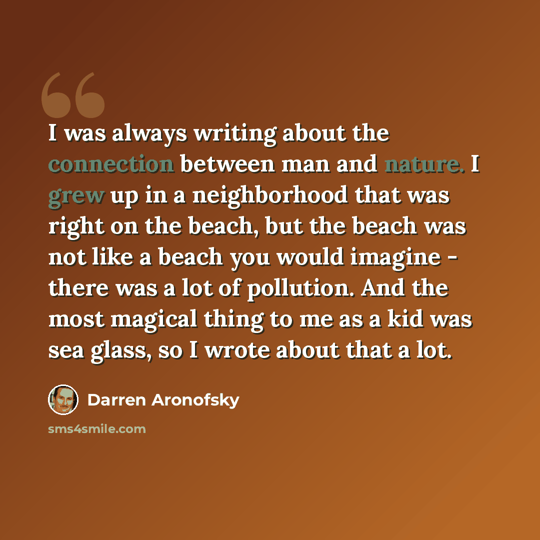 “I was always writing about the connection between man and nature. I grew up in a neighborhood that was right on the beach, but the beach was not like a beach you would imagine - there was a lot of pollution. And the most magical thing to me as a kid was sea glass, so I wrote about that a lot.” quote by Darren Aronofsky