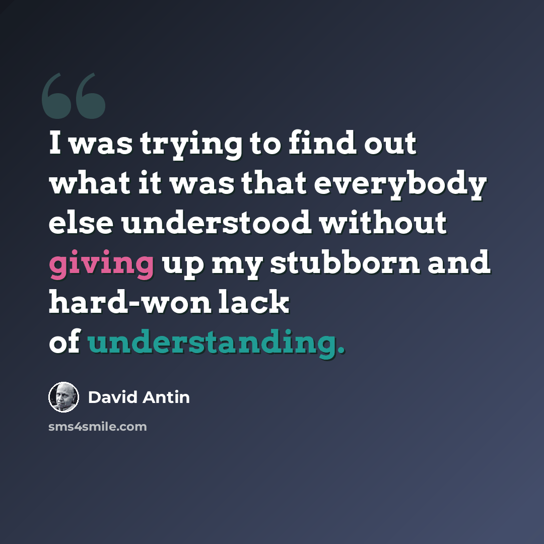 “I was trying to find out what it was that everybody else understood without giving up my stubborn and hard-won lack of understanding.” quote by David Antin