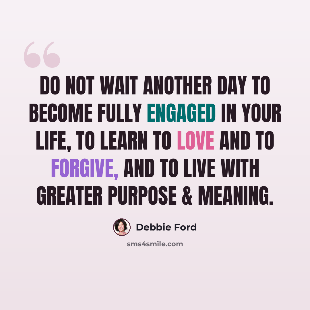“Do not wait another day to become fully engaged in your life, to learn to love and to forgive, and to live with greater purpose & meaning.” quote by Debbie Ford