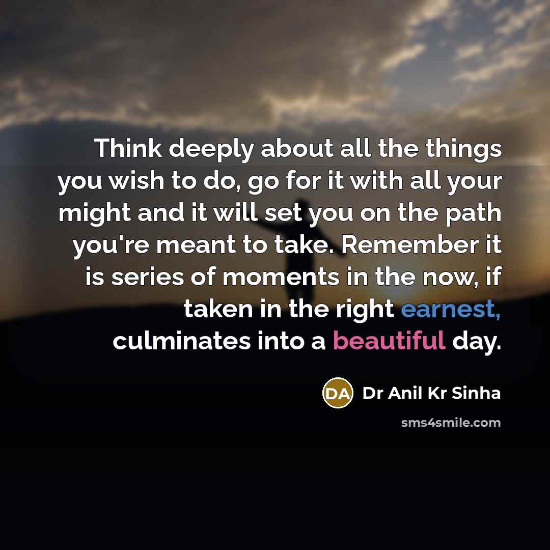 “Think deeply about all the things you wish to do, go for it with all your might and it will set you on the path you're meant to take. Remember it is series of moments in the now, if taken in the right earnest, culminates into a beautiful day.” quote by Dr Anil Kr Sinha
