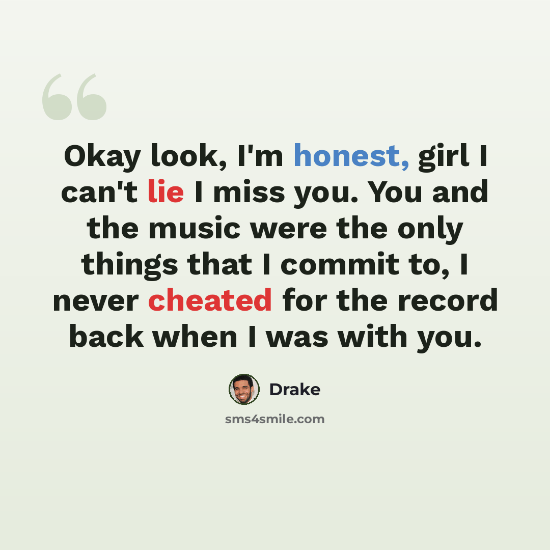 “Okay look, I'm honest, girl I can't lie I miss you. You and the music were the only things that I commit to, I never cheated for the record back when I was with you.” quote by Drake