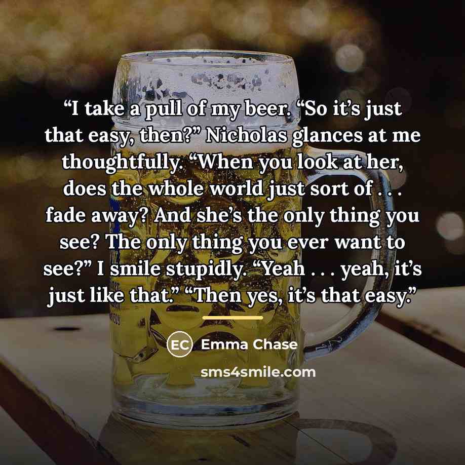 “I take a pull of my beer. “So it’s just that easy, then?” Nicholas glances at me thoughtfully. “When you look at her, does the whole world just sort of . . . fade away? And she’s the only thing you see? The only thing you ever want to see?” I smile stupidly. “Yeah . . . yeah, it’s just like that.”…” quote by Emma Chase