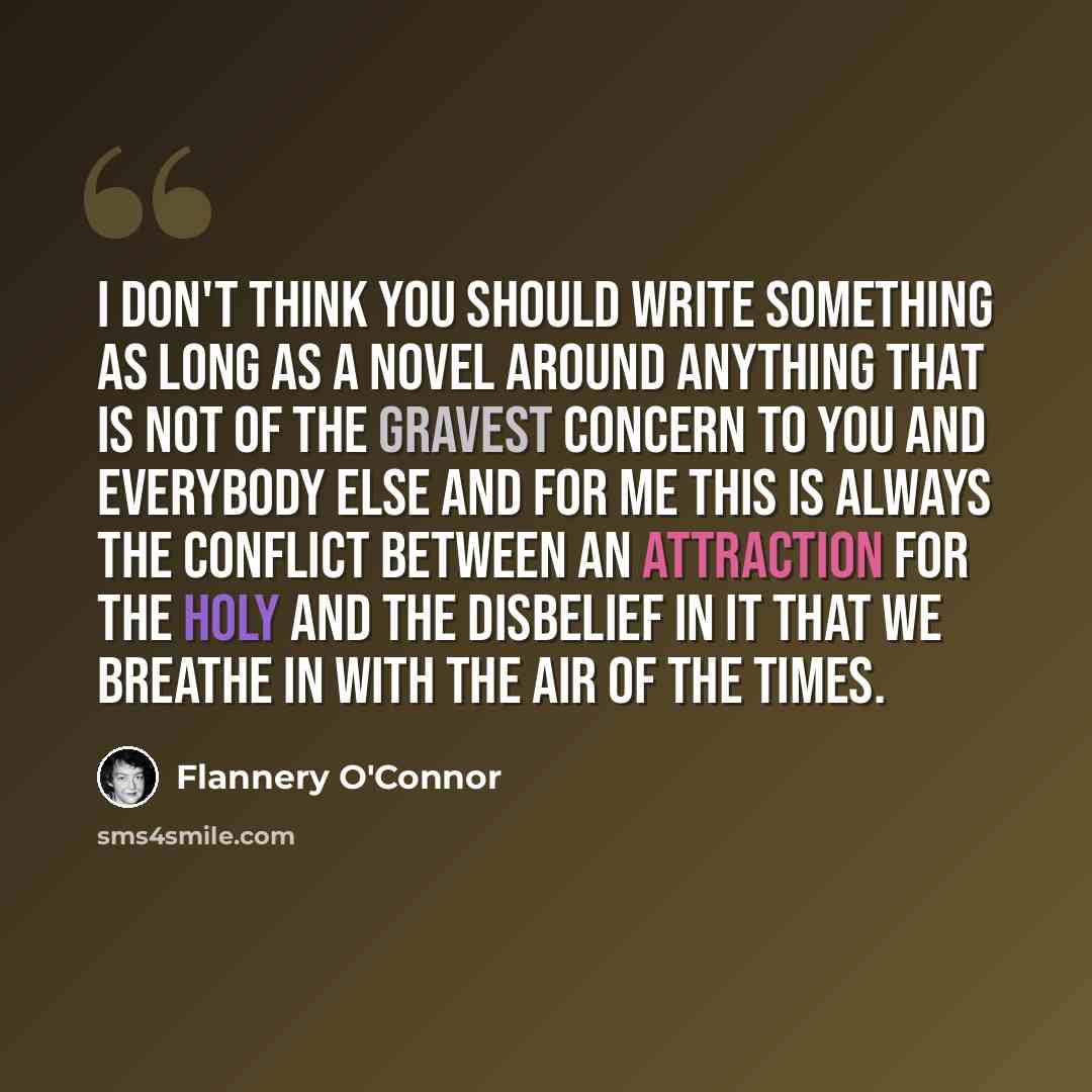 “I don't think you should write something as long as a novel around anything that is not of the gravest concern to you and everybody else and for me this is always the conflict between an attraction for the Holy and the disbelief in it that we breathe in with the air of the times.” quote by Flannery O'Connor