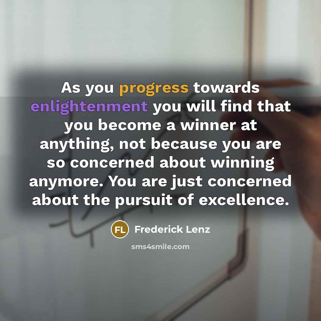 “As you progress towards enlightenment you will find that you become a winner at anything, not because you are so concerned about winning anymore. You are just concerned about the pursuit of excellence.” quote by Frederick Lenz