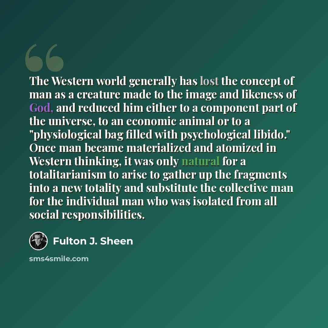 “The Western world generally has lost the concept of man as a creature made to the image and likeness of God, and reduced him either to a component part of the universe, to an economic animal or to a "physiological bag filled with psychological libido." Once man became materialized and atomized in…” quote by Fulton J. Sheen