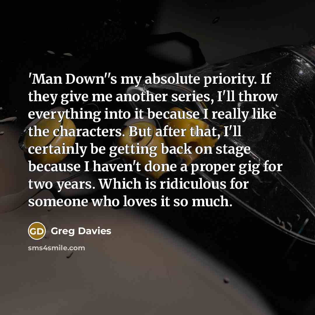 “'Man Down''s my absolute priority. If they give me another series, I'll throw everything into it because I really like the characters. But after that, I'll certainly be getting back on stage because I haven't done a proper gig for two years. Which is ridiculous for someone who loves it so much.” quote by Greg Davies